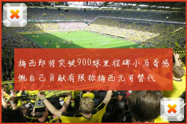 梅西即将突破900球里程碑小马哥感慨自己贡献有限称梅西无可替代