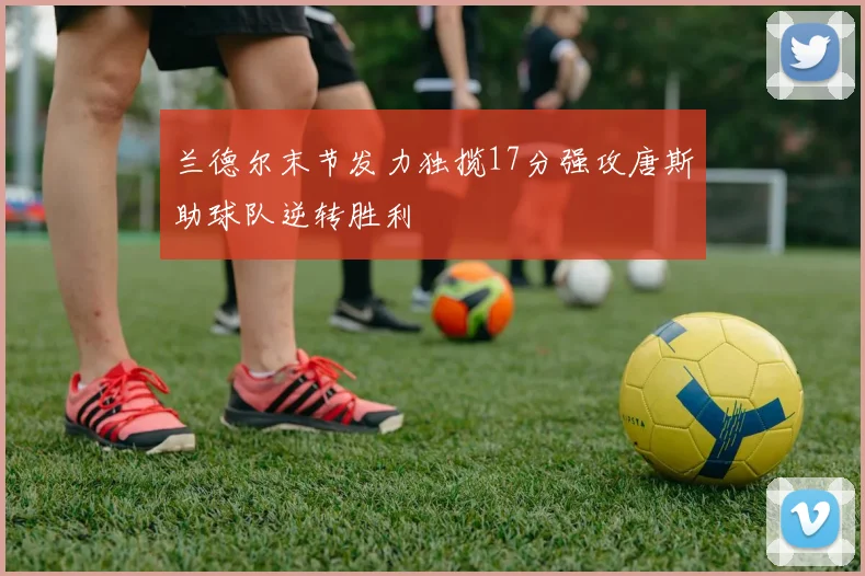 兰德尔末节发力独揽17分强攻唐斯助球队逆转胜利