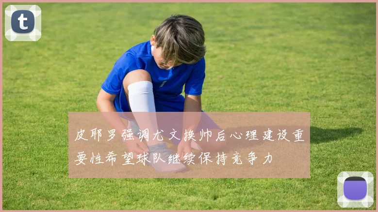 皮耶罗强调尤文换帅后心理建设重要性希望球队继续保持竞争力