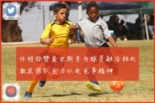 怀特称赞查尔斯李与球员融洽相处激发团队全力以赴竞争精神