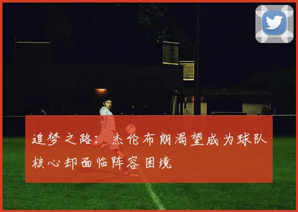 追梦之路：杰伦布朗渴望成为球队核心却面临阵容困境