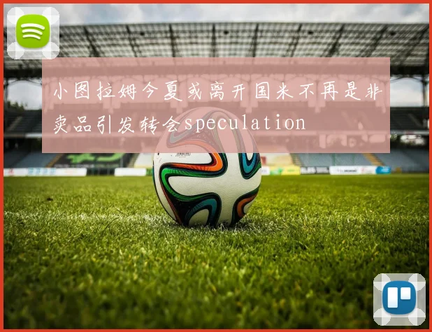 小图拉姆今夏或离开国米不再是非卖品引发转会speculation