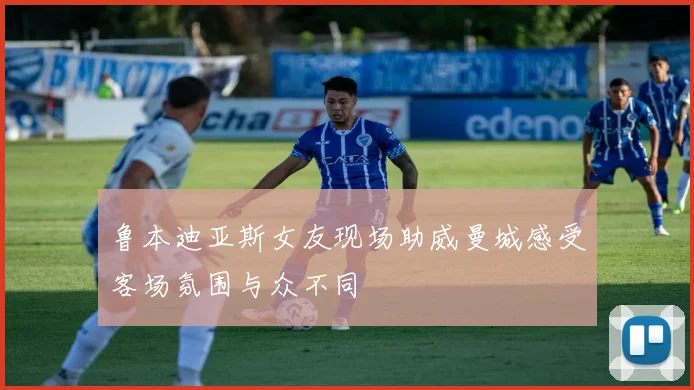 鲁本迪亚斯女友现场助威曼城感受客场氛围与众不同