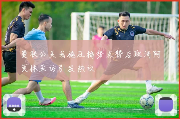 曼联公关或施压梅努点赞后取消阿莫林采访引发热议