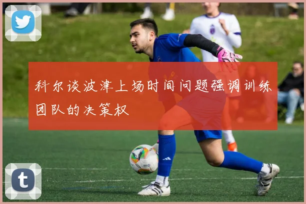 科尔谈波津上场时间问题强调训练团队的决策权
