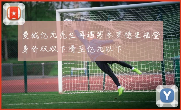 曼城亿元先生再遇寒冬罗德里福登身价双双下滑至亿元以下