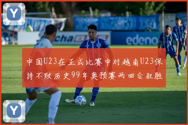 中国U23在正式比赛中对越南U23保持不败历史99年奥预赛两回合狂胜7-0