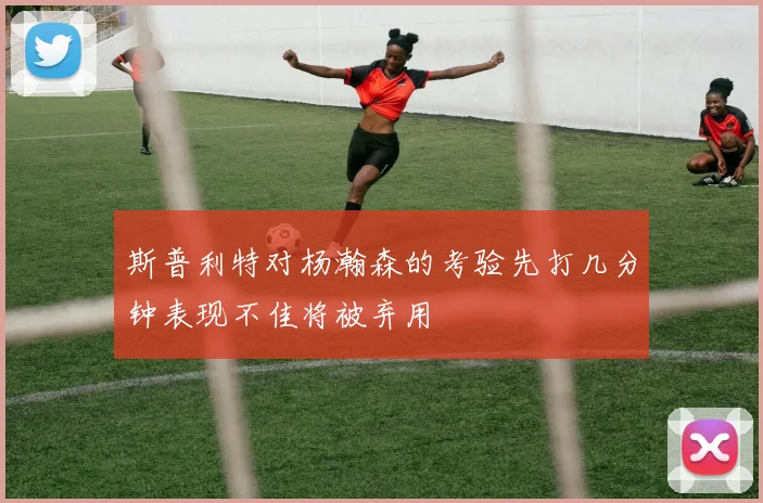 斯普利特对杨瀚森的考验先打几分钟表现不佳将被弃用