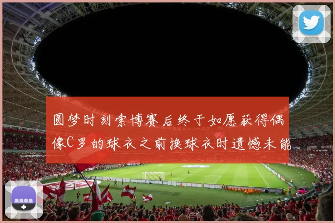 圆梦时刻索博赛后终于如愿获得偶像C罗的球衣之前换球衣时遗憾未能成功