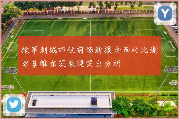 枪军刺城四位前场新援全面对比谢尔基维尔茨表现突出分析