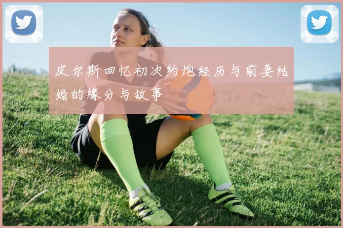 皮尔斯回忆初次约炮经历与前妻结婚的缘分与故事