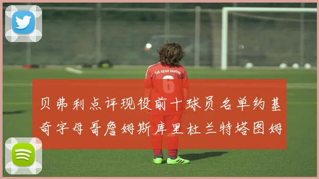 贝弗利点评现役前十球员名单约基奇字母哥詹姆斯库里杜兰特塔图姆华盛顿