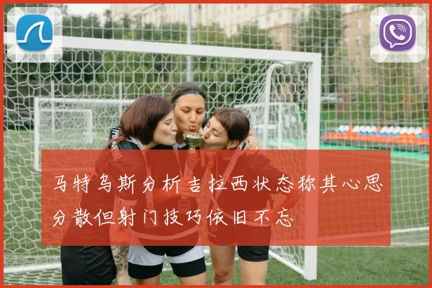 马特乌斯分析吉拉西状态称其心思分散但射门技巧依旧不忘