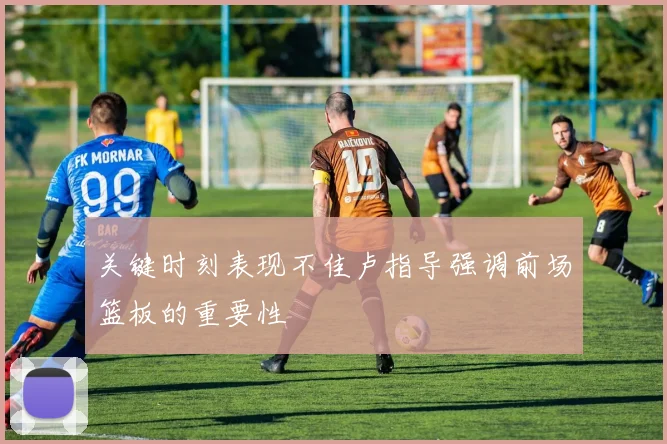 关键时刻表现不佳卢指导强调前场篮板的重要性