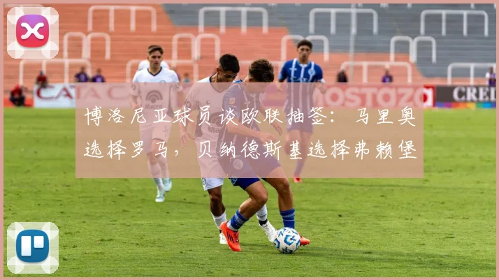 博洛尼亚球员谈欧联抽签：马里奥选择罗马，贝纳德斯基选择弗赖堡