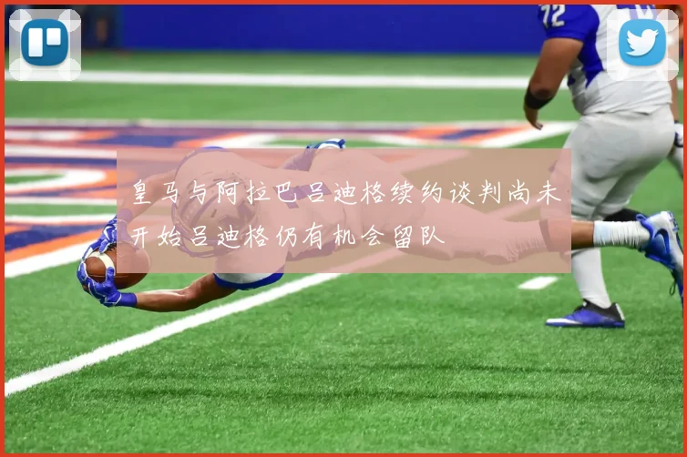 皇马与阿拉巴吕迪格续约谈判尚未开始吕迪格仍有机会留队