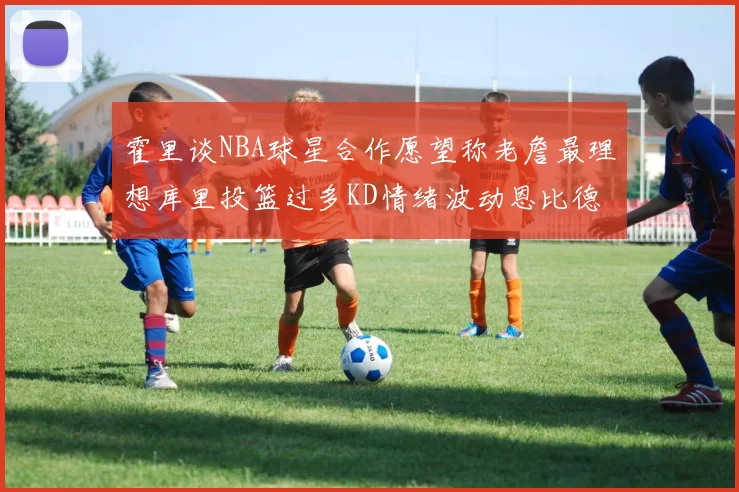 霍里谈NBA球星合作愿望称老詹最理想库里投篮过多KD情绪波动恩比德伤病困扰