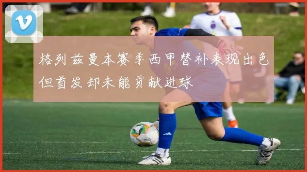 格列兹曼本赛季西甲替补表现出色但首发却未能贡献进球