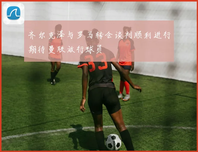齐尔克泽与罗马转会谈判顺利进行期待曼联放行球员