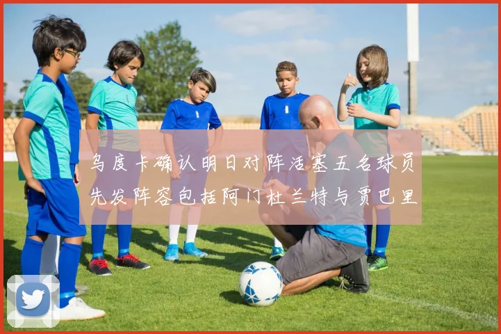 乌度卡确认明日对阵活塞五名球员先发阵容包括阿门杜兰特与贾巴里申京亚当斯