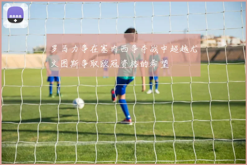 罗马力争在塞内西争夺战中超越尤文图斯争取欧冠资格的希望