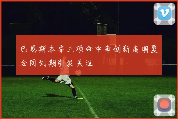 巴恩斯本季三项命中率创新高明夏合同到期引发关注