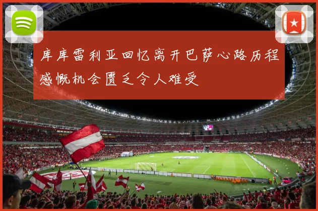 库库雷利亚回忆离开巴萨心路历程感慨机会匮乏令人难受
