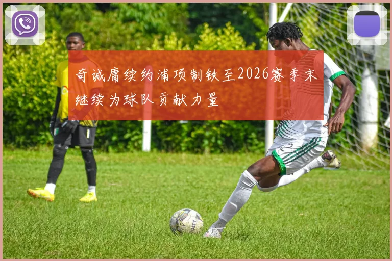 奇诚庸续约浦项制铁至2026赛季末继续为球队贡献力量