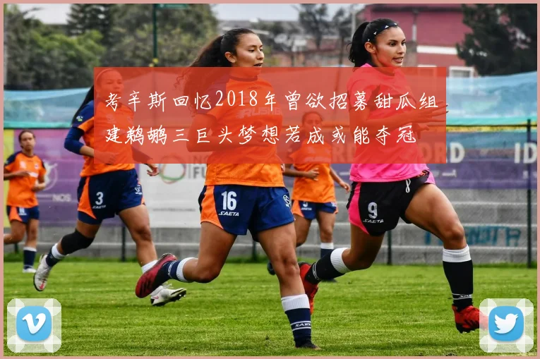 考辛斯回忆2018年曾欲招募甜瓜组建鹈鹕三巨头梦想若成或能夺冠