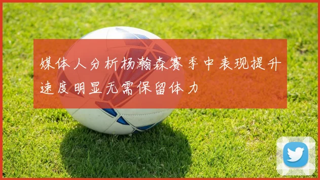 媒体人分析杨瀚森赛季中表现提升速度明显无需保留体力